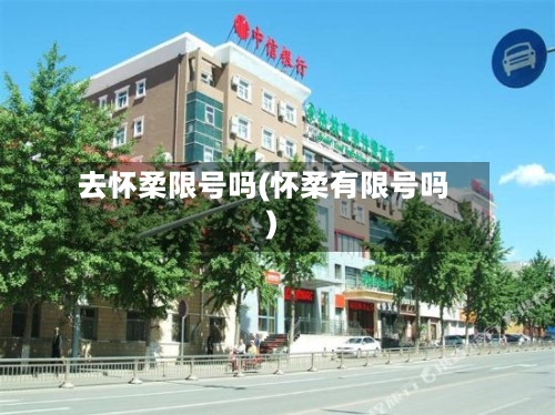 去怀柔限号吗(怀柔有限号吗)-第2张图片