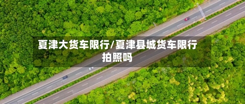 夏津大货车限行/夏津县城货车限行拍照吗