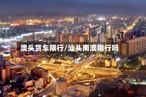 澳头货车限行/汕头南澳限行吗-第3张图片