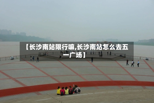 【长沙南站限行嘛,长沙南站怎么去五一广场】