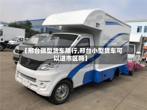 【邢台微型货车限行,邢台小型货车可以进市区吗】