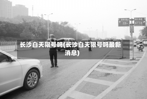 长沙白天限号吗(长沙白天限号吗最新消息)