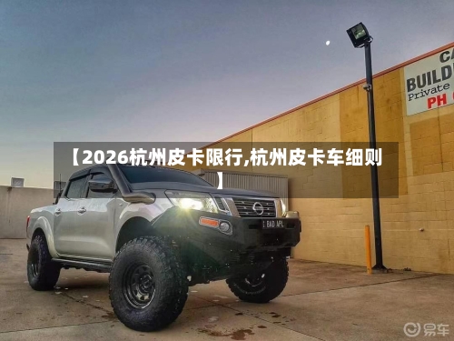 【2026杭州皮卡限行,杭州皮卡车细则】-第2张图片