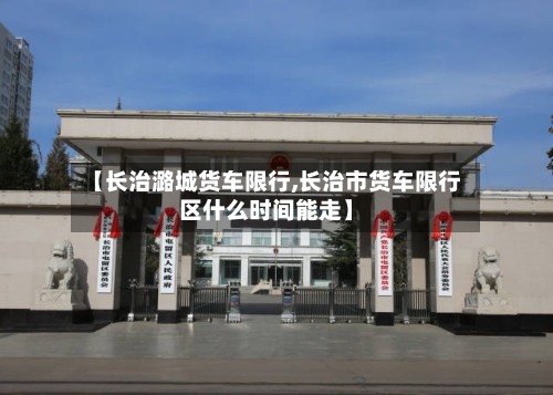 【长治潞城货车限行,长治市货车限行区什么时间能走】-第2张图片