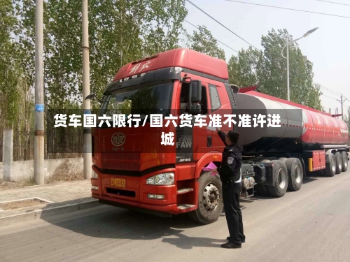 货车国六限行/国六货车准不准许进城