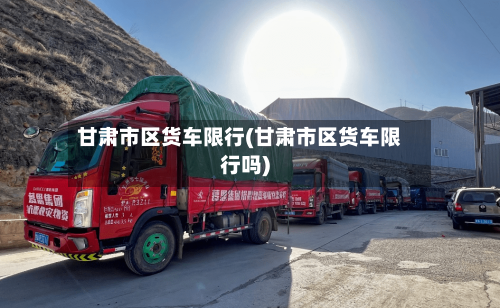 甘肃市区货车限行(甘肃市区货车限行吗)-第2张图片