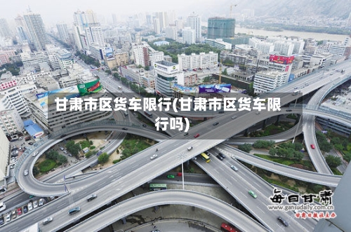 甘肃市区货车限行(甘肃市区货车限行吗)