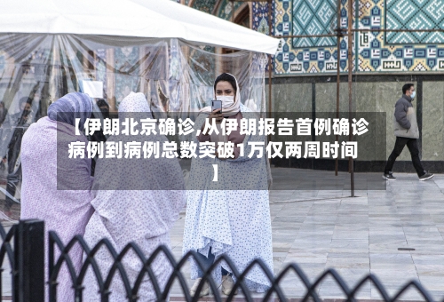 【伊朗北京确诊,从伊朗报告首例确诊病例到病例总数突破1万仅两周时间】