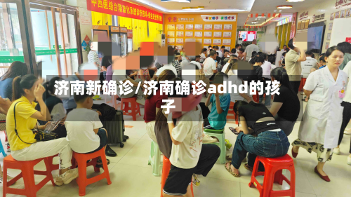 济南新确诊/济南确诊adhd的孩子