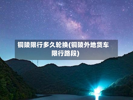 铜陵限行多久轮换(铜陵外地货车限行路段)