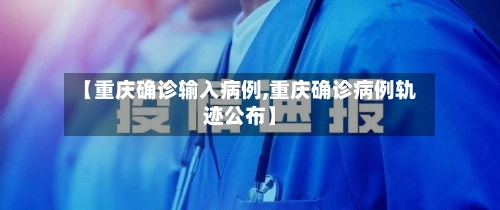 【重庆确诊输入病例,重庆确诊病例轨迹公布】