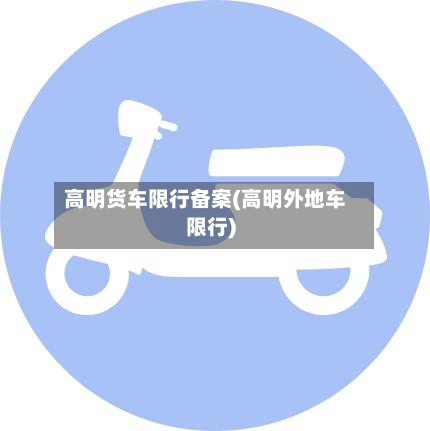 高明货车限行备案(高明外地车限行)-第3张图片