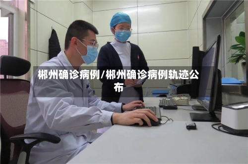 郴州确诊病例/郴州确诊病例轨迹公布-第2张图片