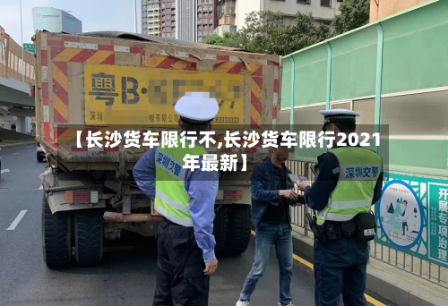 【长沙货车限行不,长沙货车限行2021年最新】