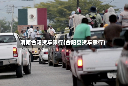 渭南合阳货车限行(合阳县货车禁行)