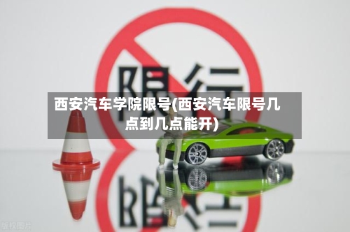 西安汽车学院限号(西安汽车限号几点到几点能开)