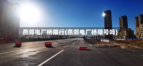 燕郊电厂桥限行(燕郊电厂桥限号吗)-第3张图片