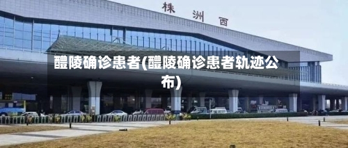醴陵确诊患者(醴陵确诊患者轨迹公布)