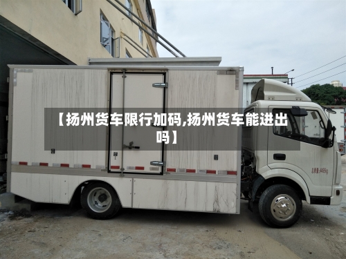 【扬州货车限行加码,扬州货车能进出吗】