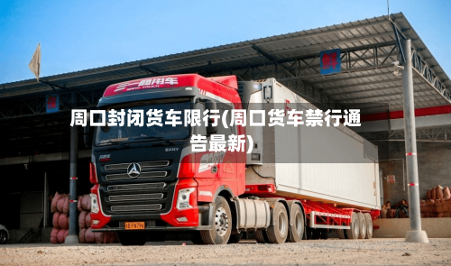 周口封闭货车限行(周口货车禁行通告最新)